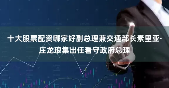 十大股票配资哪家好副总理兼交通部长素里亚·庄龙琅集出任看守政府总理