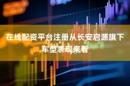 在线配资平台注册从长安启源旗下车型表现来看