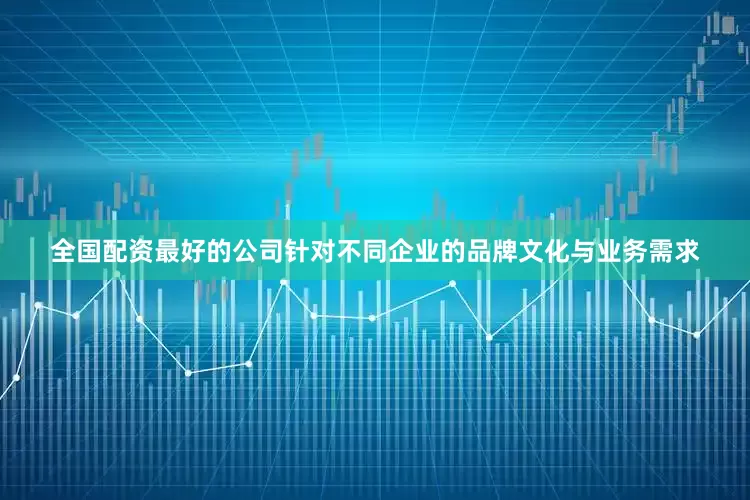 全国配资最好的公司针对不同企业的品牌文化与业务需求