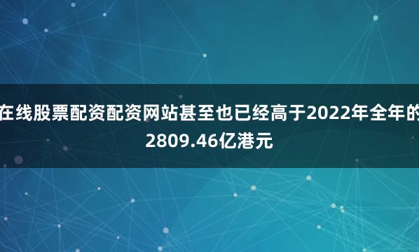 在线股票配资配资网站甚至也已经高于2022年全年的2809.46亿港元