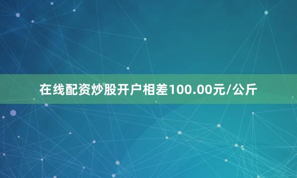 在线配资炒股开户相差100.00元/公斤