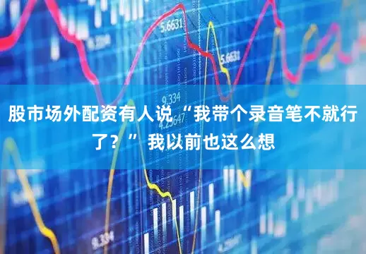 股市场外配资有人说 “我带个录音笔不就行了？” 我以前也这么想