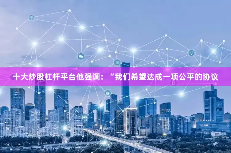 十大炒股杠杆平台他强调：“我们希望达成一项公平的协议