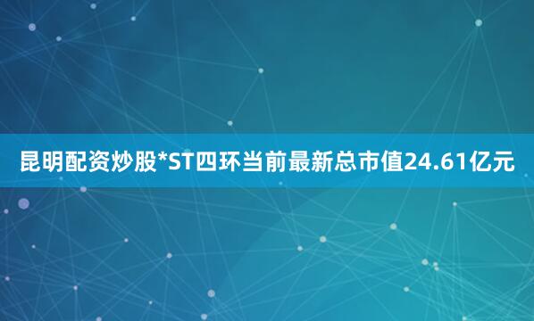 昆明配资炒股*ST四环当前最新总市值24.61亿元