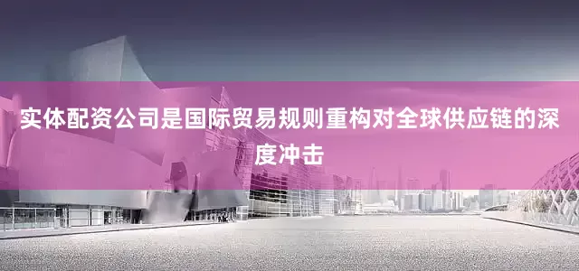 实体配资公司是国际贸易规则重构对全球供应链的深度冲击