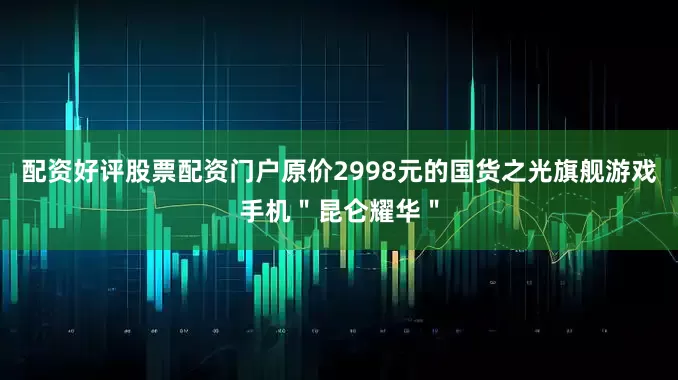配资好评股票配资门户原价2998元的国货之光旗舰游戏手机＂昆仑耀华＂