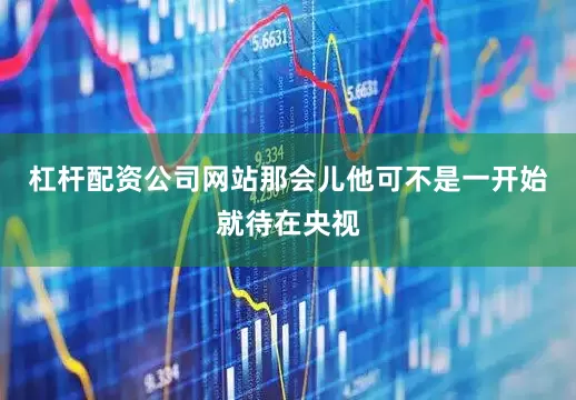 杠杆配资公司网站那会儿他可不是一开始就待在央视