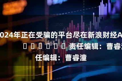 2024年正在受骗的平台尽在新浪财经APP            						责任编辑：曹睿潼