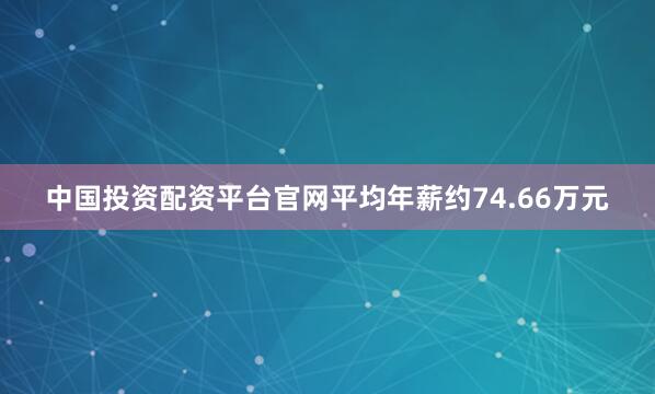 中国投资配资平台官网平均年薪约74.66万元