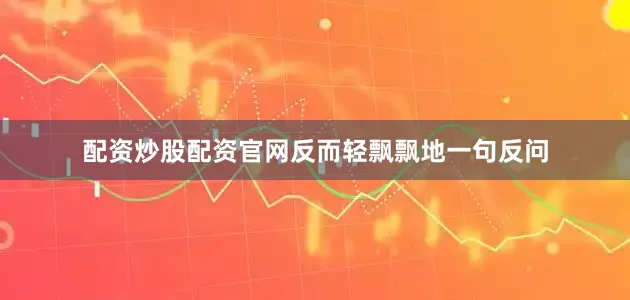 配资炒股配资官网反而轻飘飘地一句反问