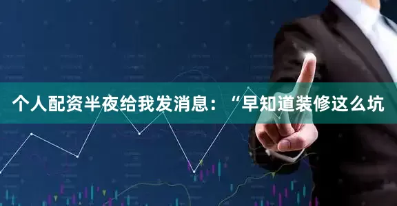 个人配资半夜给我发消息：“早知道装修这么坑