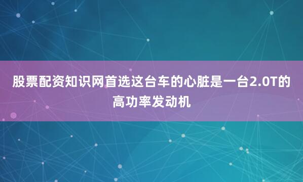 股票配资知识网首选这台车的心脏是一台2.0T的高功率发动机