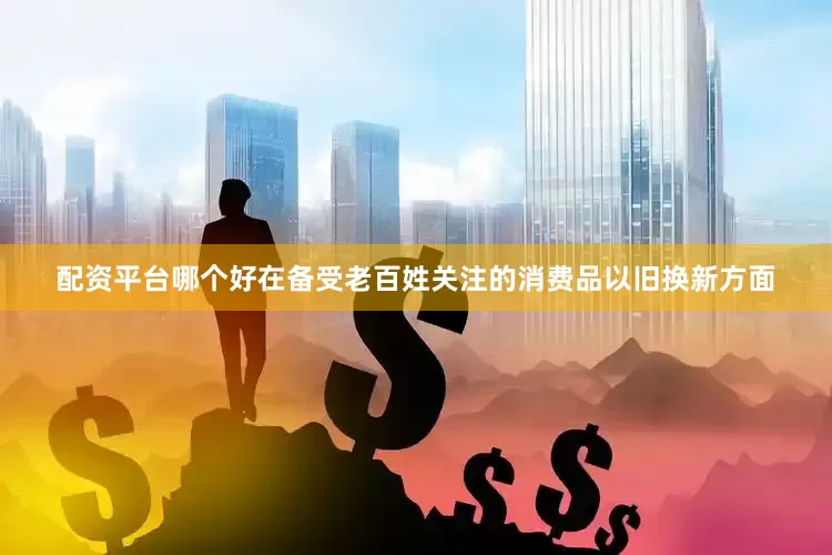 配资平台哪个好在备受老百姓关注的消费品以旧换新方面