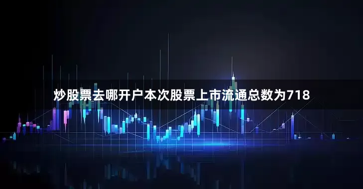 炒股票去哪开户本次股票上市流通总数为718